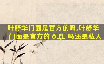 叶舒华门面是官方的吗,叶舒华门面是官方的 🦟 吗还是私人